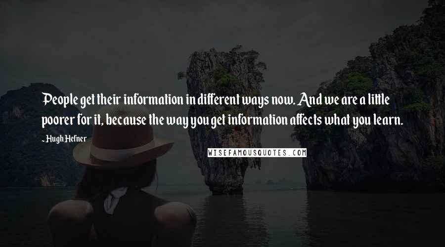 Hugh Hefner Quotes: People get their information in different ways now. And we are a little poorer for it, because the way you get information affects what you learn.