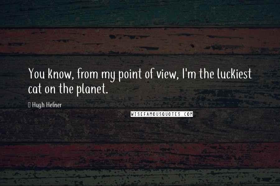 Hugh Hefner Quotes: You know, from my point of view, I'm the luckiest cat on the planet.