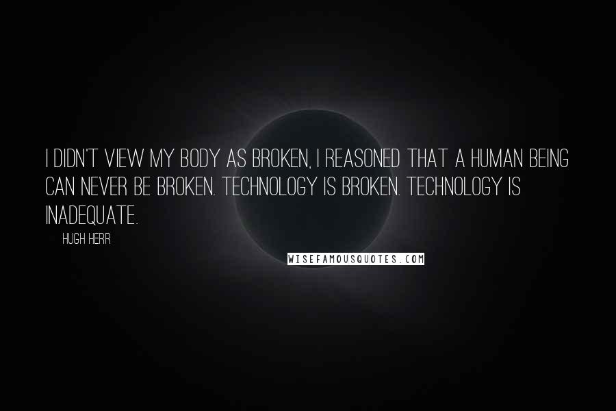 Hugh Herr Quotes: I didn't view my body as broken, I reasoned that a human being can never be broken. Technology is broken. Technology is inadequate.