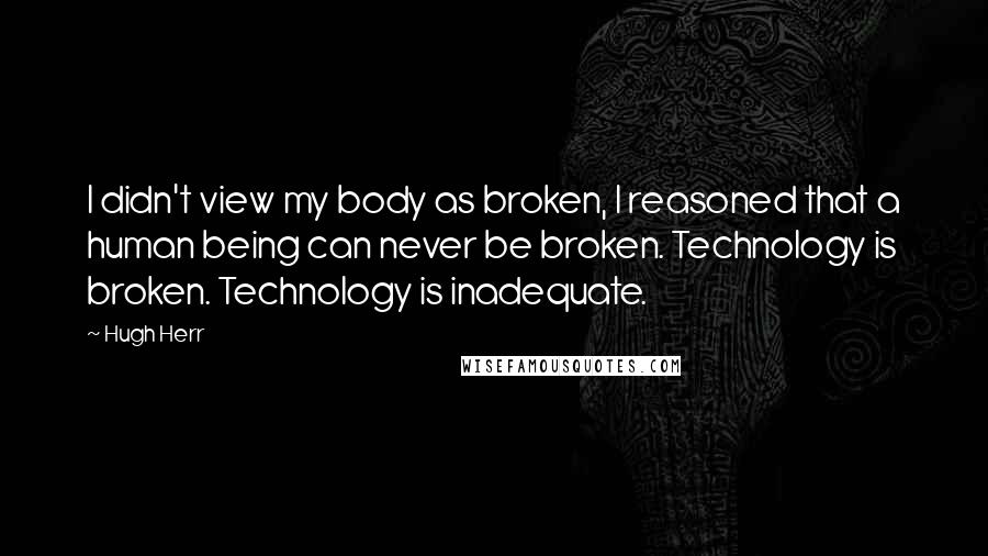 Hugh Herr Quotes: I didn't view my body as broken, I reasoned that a human being can never be broken. Technology is broken. Technology is inadequate.