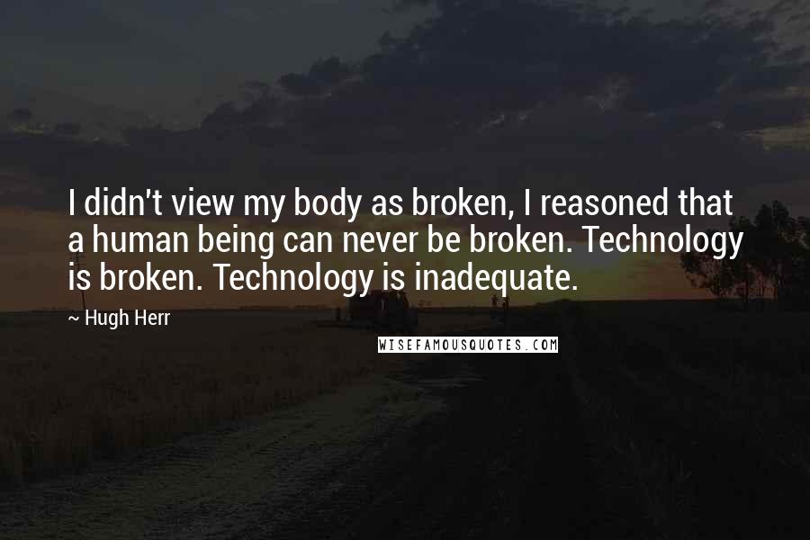 Hugh Herr Quotes: I didn't view my body as broken, I reasoned that a human being can never be broken. Technology is broken. Technology is inadequate.