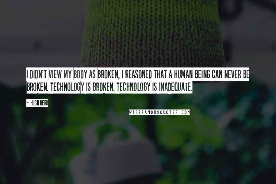 Hugh Herr Quotes: I didn't view my body as broken, I reasoned that a human being can never be broken. Technology is broken. Technology is inadequate.