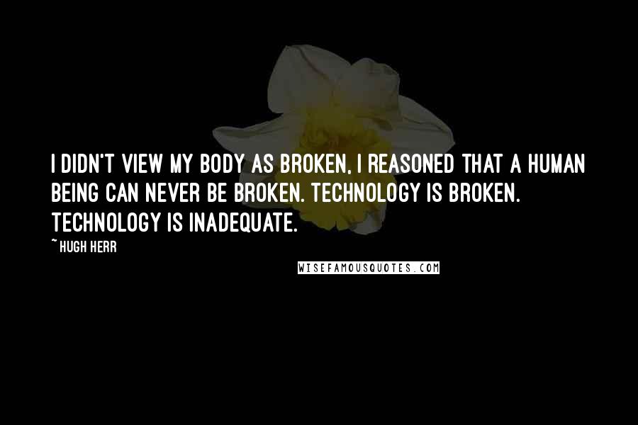 Hugh Herr Quotes: I didn't view my body as broken, I reasoned that a human being can never be broken. Technology is broken. Technology is inadequate.