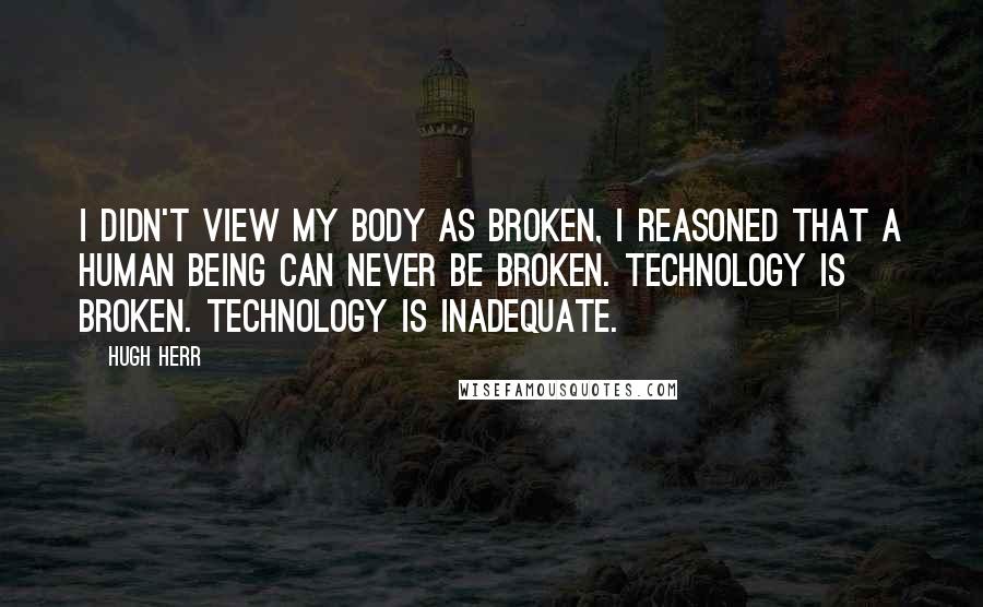 Hugh Herr Quotes: I didn't view my body as broken, I reasoned that a human being can never be broken. Technology is broken. Technology is inadequate.