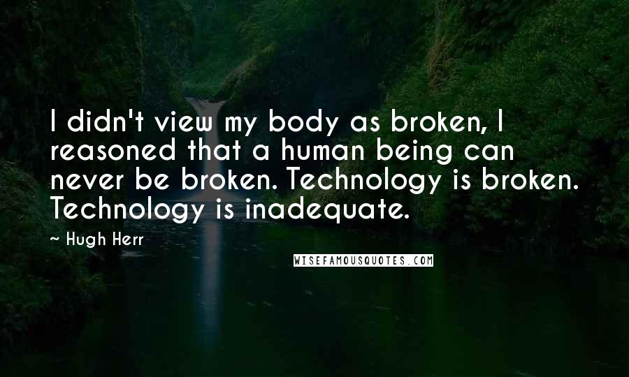 Hugh Herr Quotes: I didn't view my body as broken, I reasoned that a human being can never be broken. Technology is broken. Technology is inadequate.