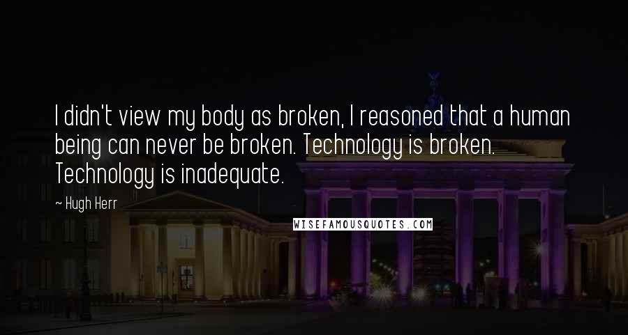 Hugh Herr Quotes: I didn't view my body as broken, I reasoned that a human being can never be broken. Technology is broken. Technology is inadequate.