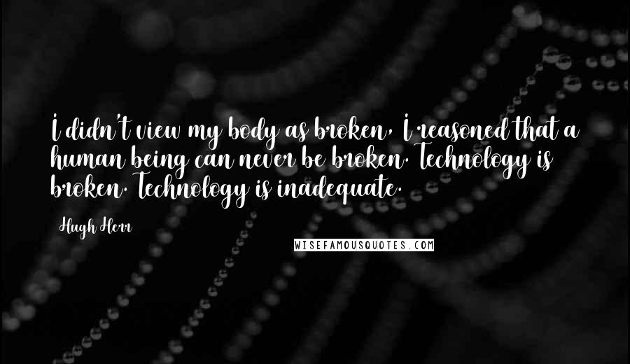 Hugh Herr Quotes: I didn't view my body as broken, I reasoned that a human being can never be broken. Technology is broken. Technology is inadequate.