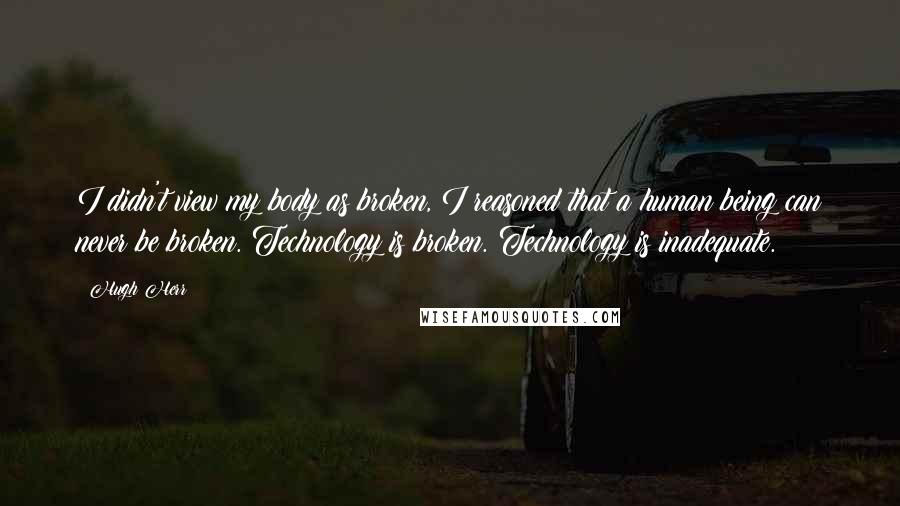 Hugh Herr Quotes: I didn't view my body as broken, I reasoned that a human being can never be broken. Technology is broken. Technology is inadequate.