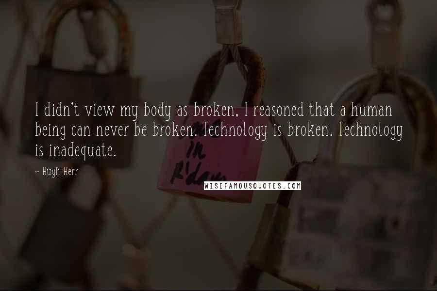 Hugh Herr Quotes: I didn't view my body as broken, I reasoned that a human being can never be broken. Technology is broken. Technology is inadequate.