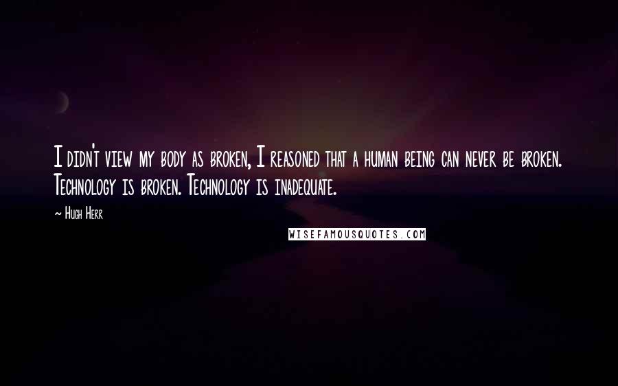 Hugh Herr Quotes: I didn't view my body as broken, I reasoned that a human being can never be broken. Technology is broken. Technology is inadequate.