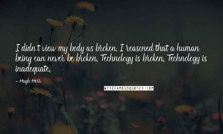 Hugh Herr Quotes: I didn't view my body as broken, I reasoned that a human being can never be broken. Technology is broken. Technology is inadequate.