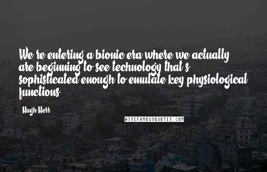 Hugh Herr Quotes: We're entering a bionic era where we actually are beginning to see technology that's sophisticated enough to emulate key physiological functions.