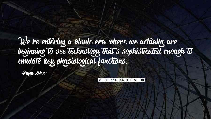 Hugh Herr Quotes: We're entering a bionic era where we actually are beginning to see technology that's sophisticated enough to emulate key physiological functions.