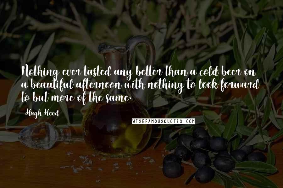 Hugh Hood Quotes: Nothing ever tasted any better than a cold beer on a beautiful afternoon with nothing to look forward to but more of the same.