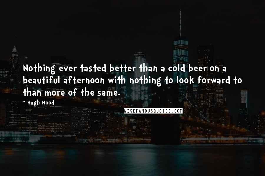 Hugh Hood Quotes: Nothing ever tasted better than a cold beer on a beautiful afternoon with nothing to look forward to than more of the same.