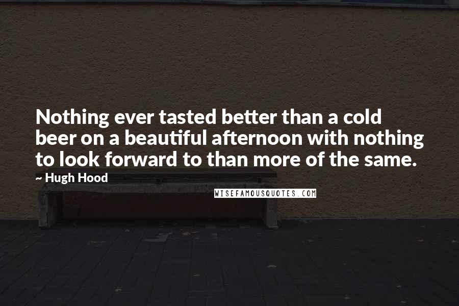 Hugh Hood Quotes: Nothing ever tasted better than a cold beer on a beautiful afternoon with nothing to look forward to than more of the same.