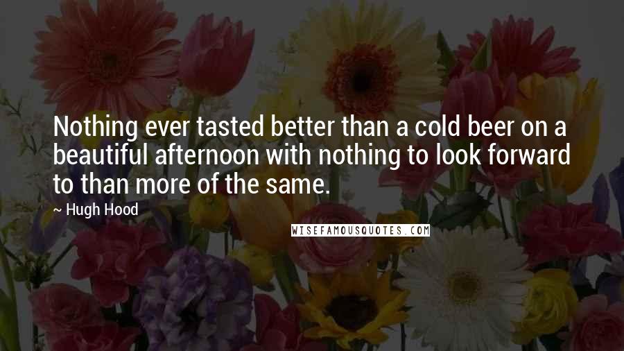 Hugh Hood Quotes: Nothing ever tasted better than a cold beer on a beautiful afternoon with nothing to look forward to than more of the same.