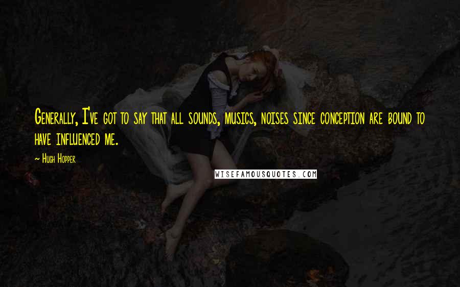 Hugh Hopper Quotes: Generally, I've got to say that all sounds, musics, noises since conception are bound to have influenced me.