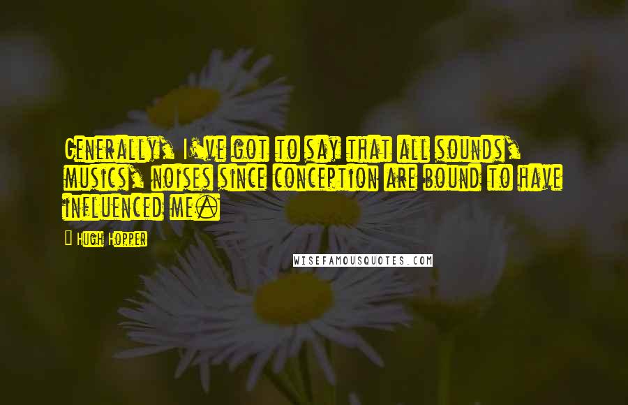 Hugh Hopper Quotes: Generally, I've got to say that all sounds, musics, noises since conception are bound to have influenced me.