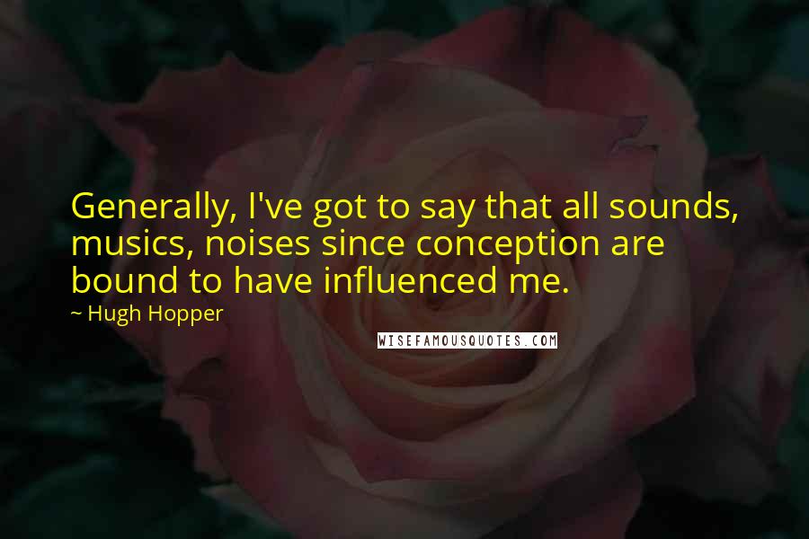 Hugh Hopper Quotes: Generally, I've got to say that all sounds, musics, noises since conception are bound to have influenced me.