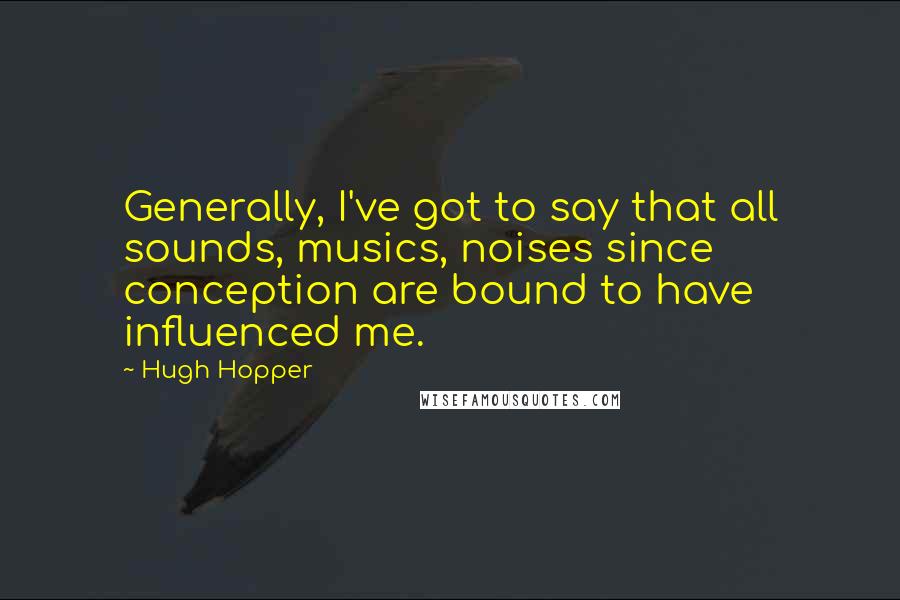 Hugh Hopper Quotes: Generally, I've got to say that all sounds, musics, noises since conception are bound to have influenced me.