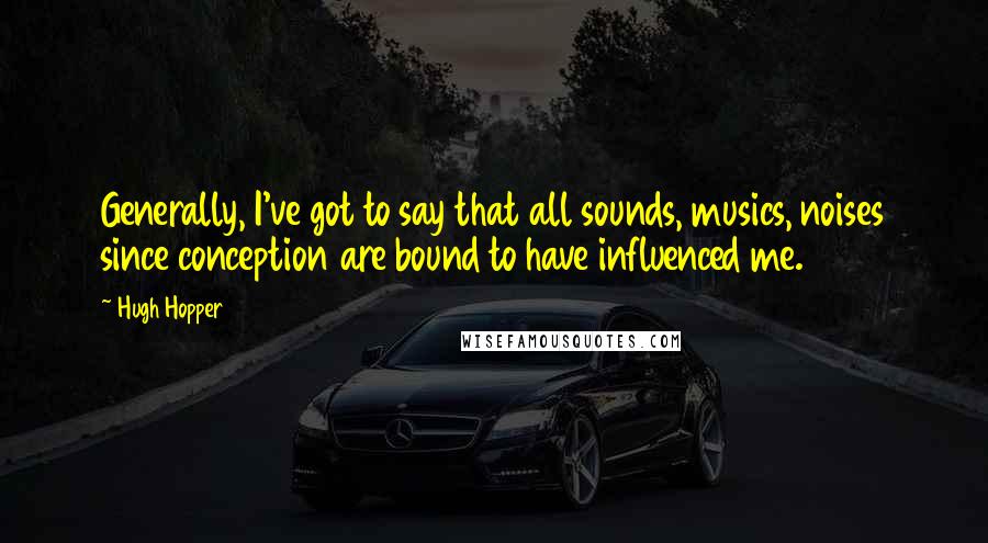 Hugh Hopper Quotes: Generally, I've got to say that all sounds, musics, noises since conception are bound to have influenced me.