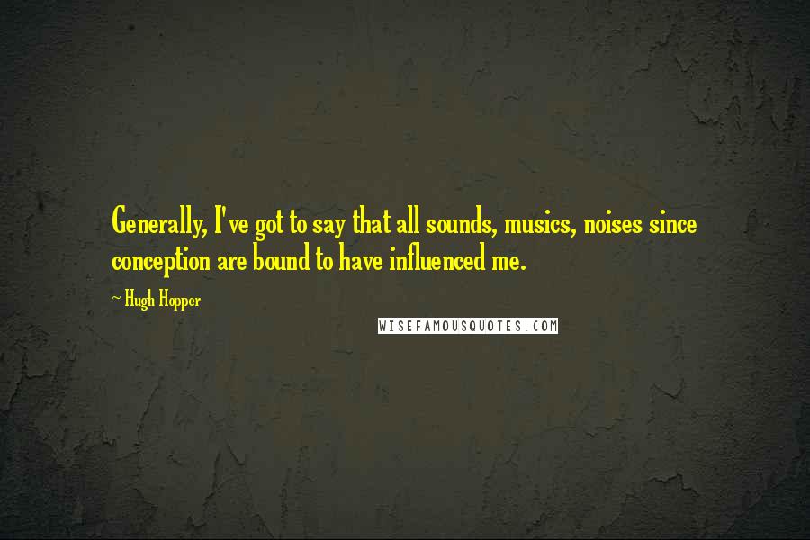 Hugh Hopper Quotes: Generally, I've got to say that all sounds, musics, noises since conception are bound to have influenced me.