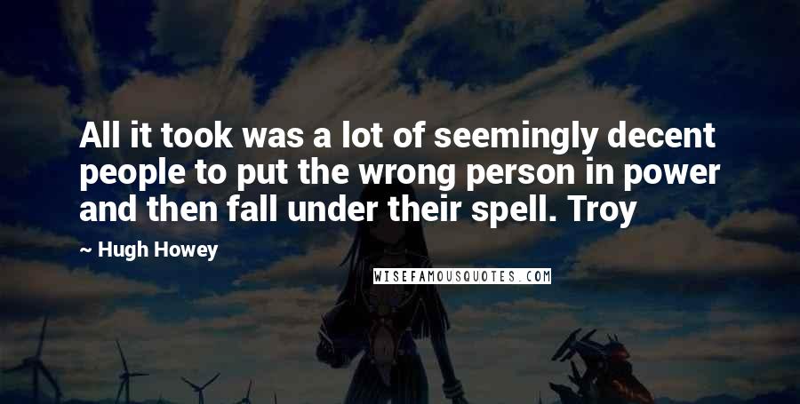 Hugh Howey Quotes: All it took was a lot of seemingly decent people to put the wrong person in power and then fall under their spell. Troy