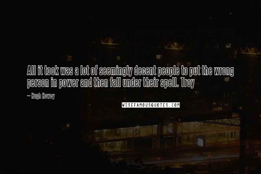 Hugh Howey Quotes: All it took was a lot of seemingly decent people to put the wrong person in power and then fall under their spell. Troy