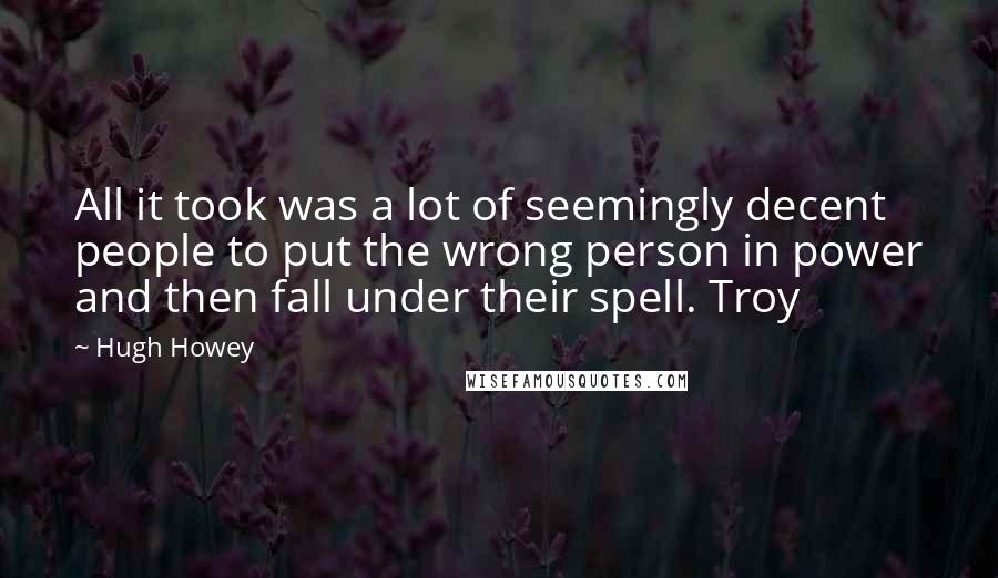 Hugh Howey Quotes: All it took was a lot of seemingly decent people to put the wrong person in power and then fall under their spell. Troy