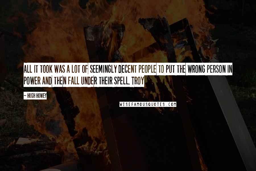 Hugh Howey Quotes: All it took was a lot of seemingly decent people to put the wrong person in power and then fall under their spell. Troy