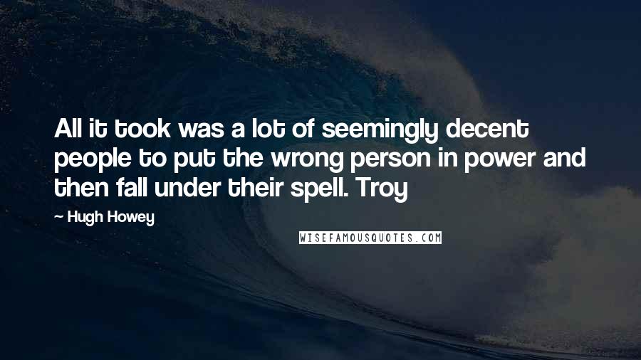 Hugh Howey Quotes: All it took was a lot of seemingly decent people to put the wrong person in power and then fall under their spell. Troy