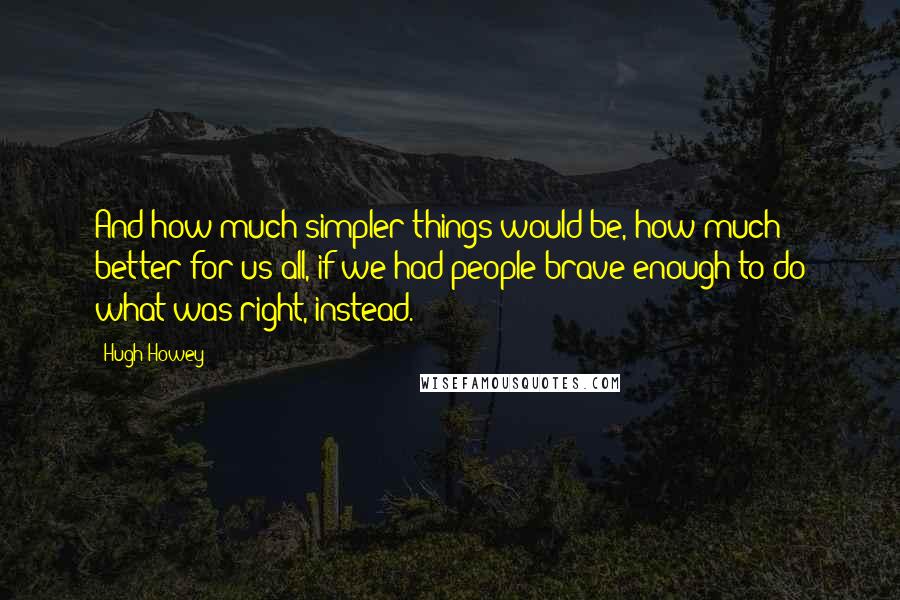 Hugh Howey Quotes: And how much simpler things would be, how much better for us all, if we had people brave enough to do what was right, instead.