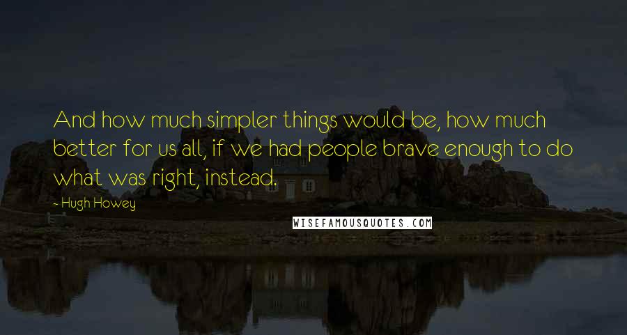 Hugh Howey Quotes: And how much simpler things would be, how much better for us all, if we had people brave enough to do what was right, instead.
