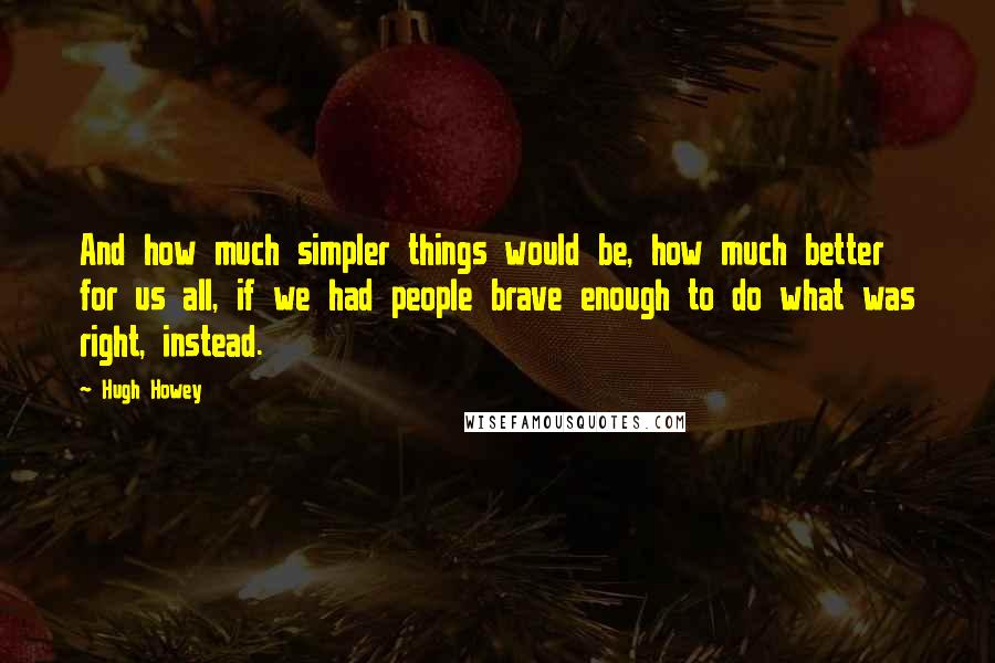 Hugh Howey Quotes: And how much simpler things would be, how much better for us all, if we had people brave enough to do what was right, instead.