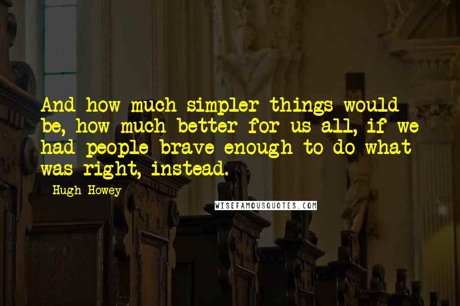 Hugh Howey Quotes: And how much simpler things would be, how much better for us all, if we had people brave enough to do what was right, instead.