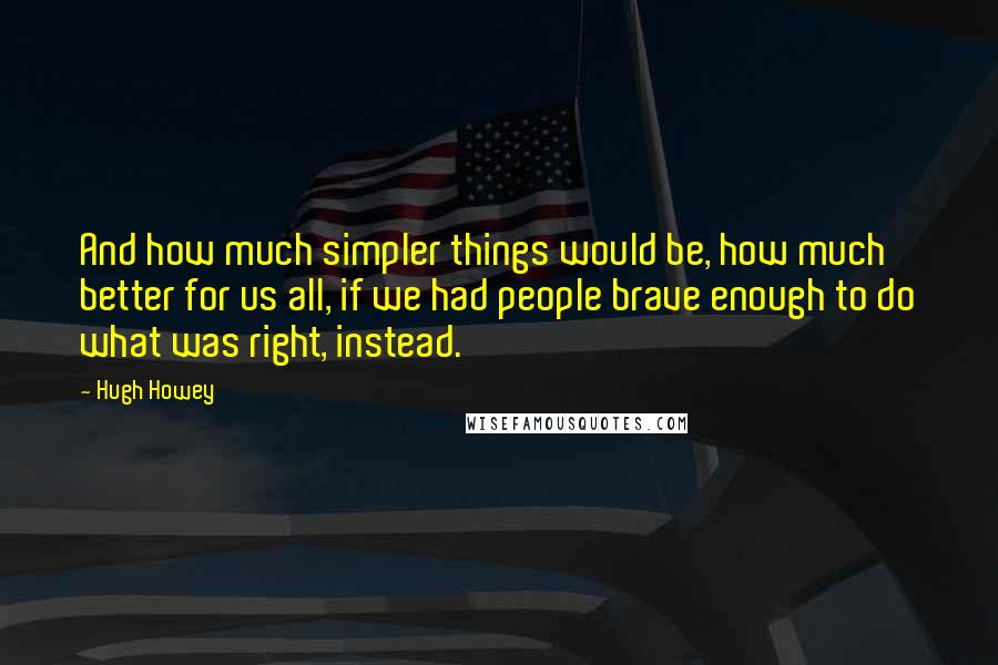 Hugh Howey Quotes: And how much simpler things would be, how much better for us all, if we had people brave enough to do what was right, instead.