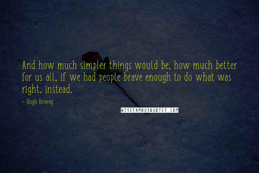 Hugh Howey Quotes: And how much simpler things would be, how much better for us all, if we had people brave enough to do what was right, instead.