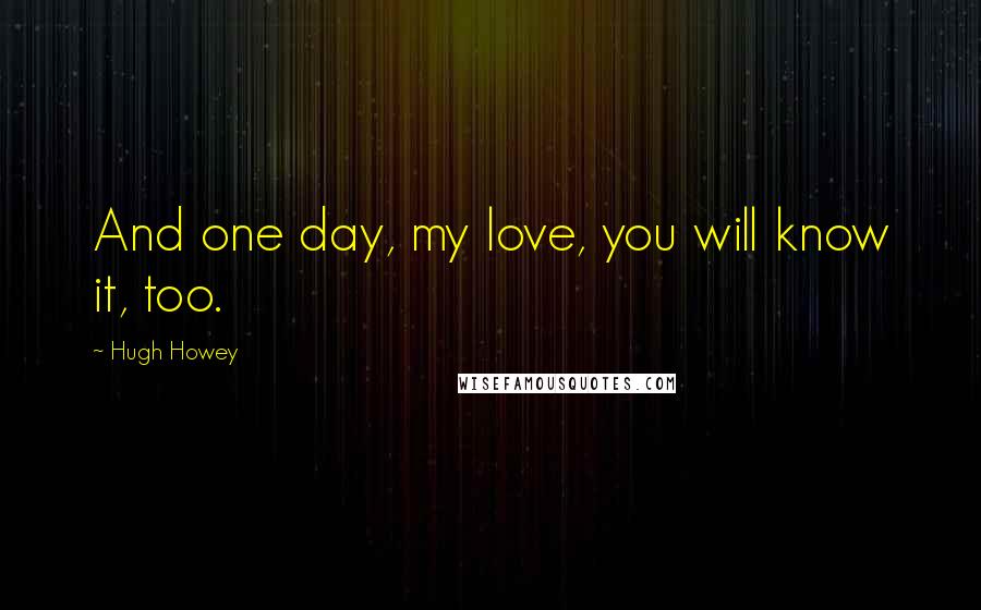 Hugh Howey Quotes: And one day, my love, you will know it, too.