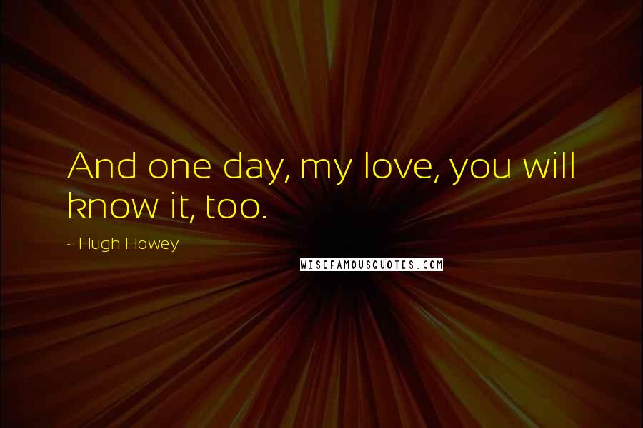 Hugh Howey Quotes: And one day, my love, you will know it, too.