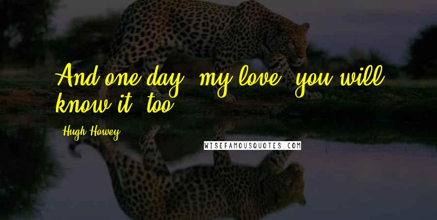 Hugh Howey Quotes: And one day, my love, you will know it, too.