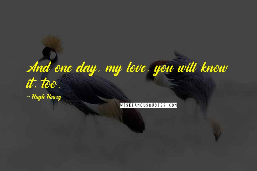 Hugh Howey Quotes: And one day, my love, you will know it, too.