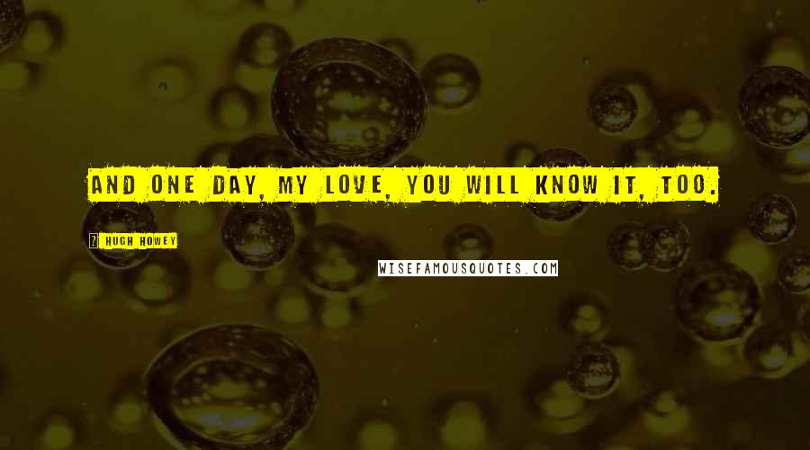 Hugh Howey Quotes: And one day, my love, you will know it, too.