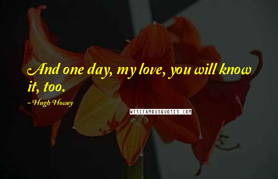 Hugh Howey Quotes: And one day, my love, you will know it, too.