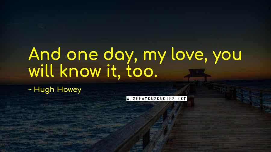 Hugh Howey Quotes: And one day, my love, you will know it, too.