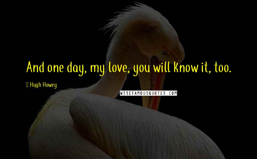 Hugh Howey Quotes: And one day, my love, you will know it, too.