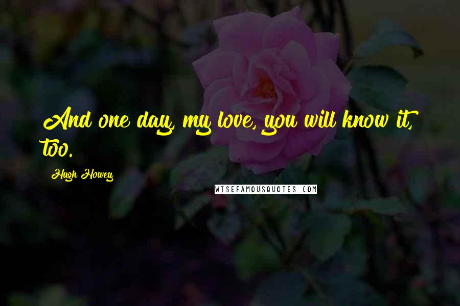 Hugh Howey Quotes: And one day, my love, you will know it, too.