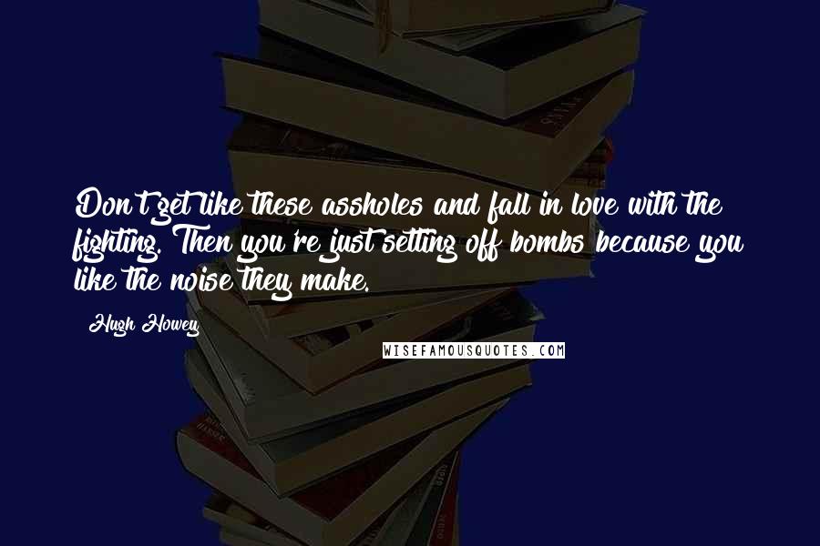 Hugh Howey Quotes: Don't get like these assholes and fall in love with the fighting. Then you're just setting off bombs because you like the noise they make.