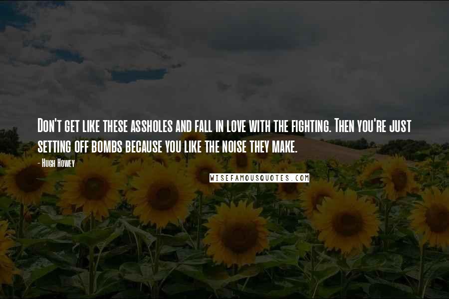 Hugh Howey Quotes: Don't get like these assholes and fall in love with the fighting. Then you're just setting off bombs because you like the noise they make.