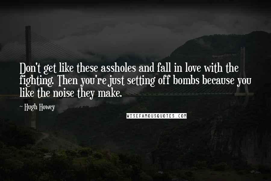 Hugh Howey Quotes: Don't get like these assholes and fall in love with the fighting. Then you're just setting off bombs because you like the noise they make.